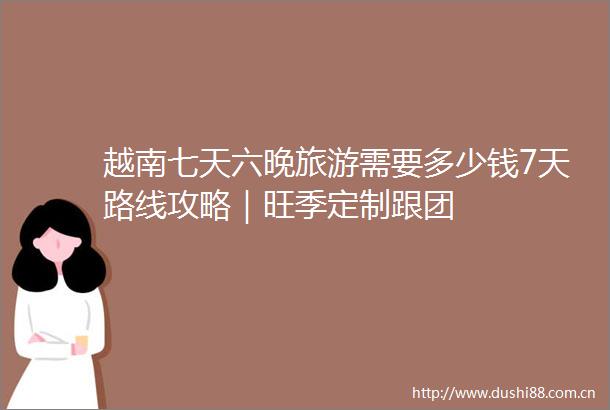 越南七天六晚旅游需要多少钱7天路线攻略｜旺季定制跟团