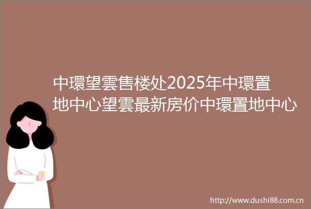 中環望雲售楼处2025年中環置地中心望雲最新房价中環置地中心望雲楼盘详情户型配套