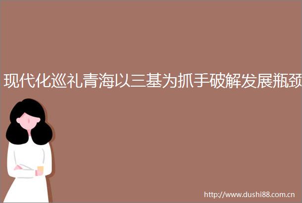 现代化巡礼青海以三基为抓手破解发展瓶颈