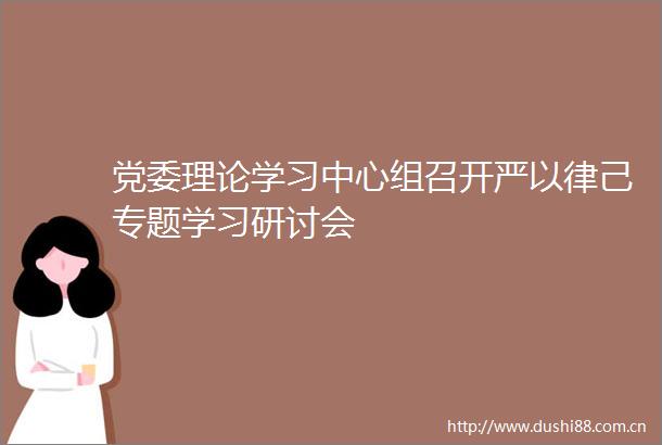 党委理论学习中心组召开严以律己专题学习研讨会