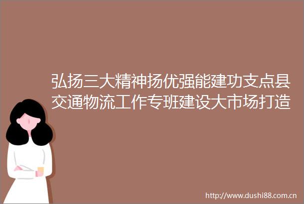 弘扬三大精神扬优强能建功支点县交通物流工作专班建设大市场打造新引擎