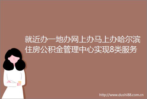 就近办一地办网上办马上办哈尔滨住房公积金管理中心实现8类服务事项跨省通办