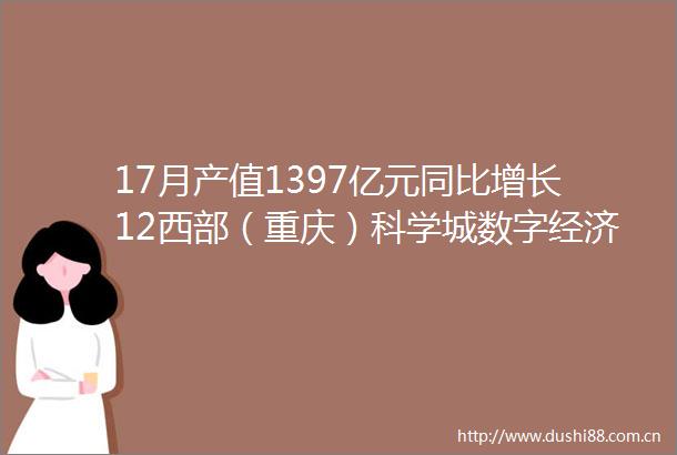 17月产值1397亿元同比增长12西部（重庆）科学城数字经济产业发展渐入佳境