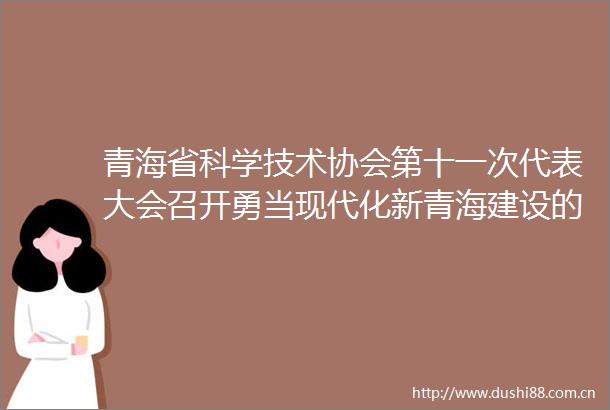青海省科学技术协会第十一次代表大会召开勇当现代化新青海建设的开路先锋陈刚束为讲话吴晓军主持