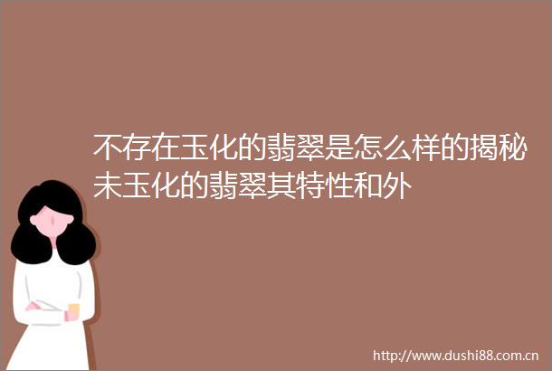 不存在玉化的翡翠是怎么样的揭秘未玉化的翡翠其特性和外