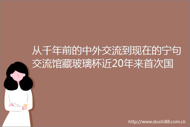 从千年前的中外交流到现在的宁句交流馆藏玻璃杯近20年来首次国内亮相