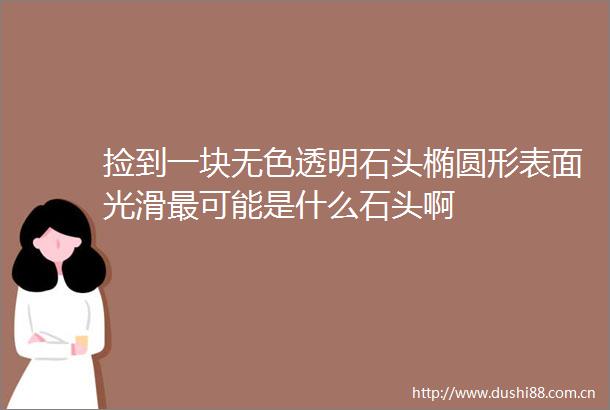 捡到一块无色透明石头椭圆形表面光滑最可能是什么石头啊