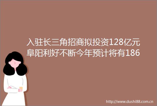 入驻长三角招商拟投资128亿元阜阳利好不断今年预计将有186个项目建设完成交通教育医疗hellip全面爆发