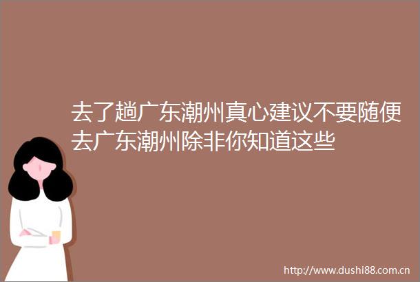 去了趟广东潮州真心建议不要随便去广东潮州除非你知道这些