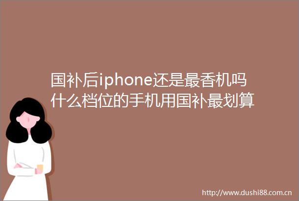 国补后iphone还是最香机吗什么档位的手机用国补最划算