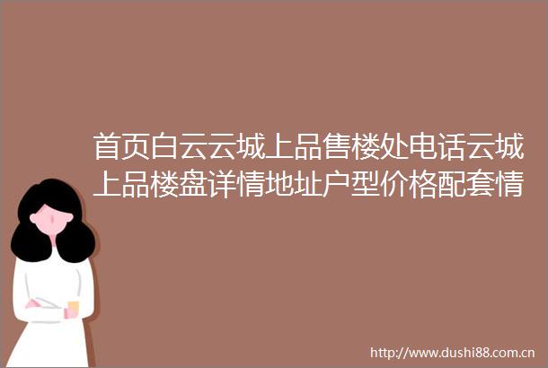 首页白云云城上品售楼处电话云城上品楼盘详情地址户型价格配套情况