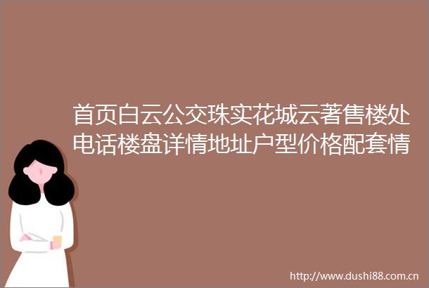 首页白云公交珠实花城云著售楼处电话楼盘详情地址户型价格配套情况
