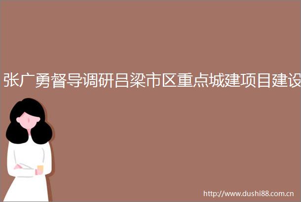 张广勇督导调研吕梁市区重点城建项目建设