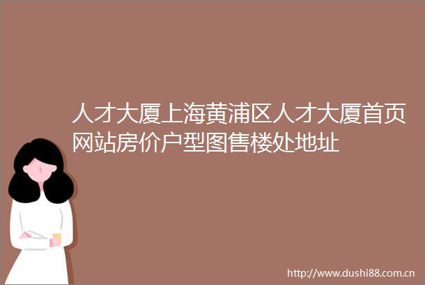 人才大厦上海黄浦区人才大厦首页网站房价户型图售楼处地址