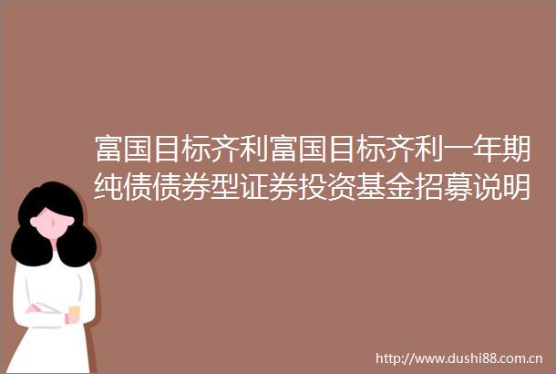 富国目标齐利富国目标齐利一年期纯债债券型证券投资基金招募说明书更新
