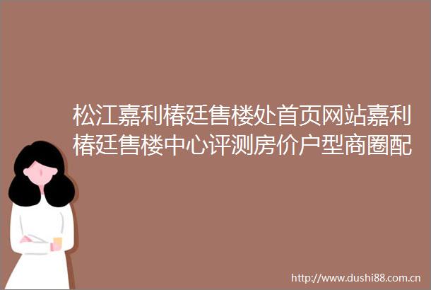 松江嘉利椿廷售楼处首页网站嘉利椿廷售楼中心评测房价户型商圈配套