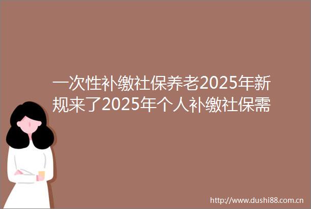 一次性补缴社保养老2025年新规来了2025年个人补缴社保需要交多少钱（20250605）