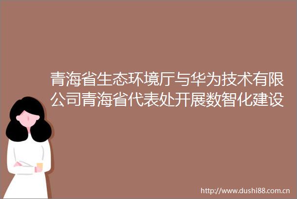 青海省生态环境厅与华为技术有限公司青海省代表处开展数智化建设交流座谈