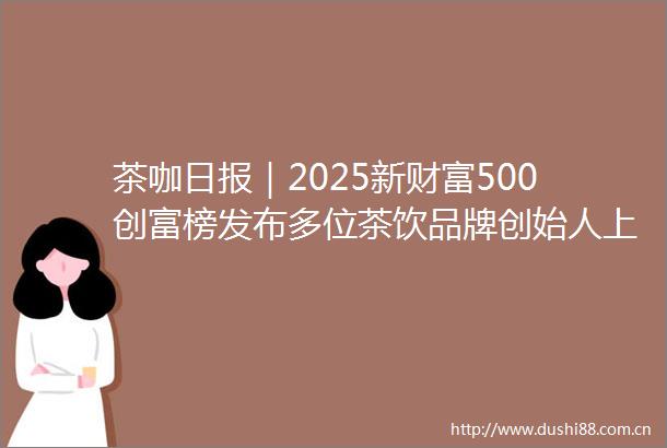 茶咖日报｜2025新财富500创富榜发布多位茶饮品牌创始人上榜