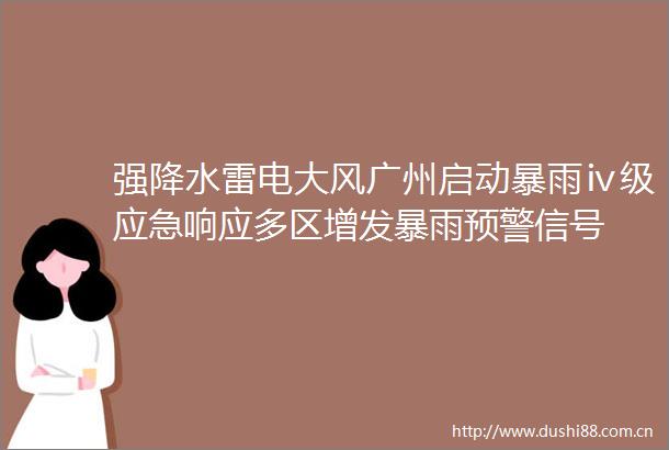 强降水雷电大风广州启动暴雨ⅳ级应急响应多区增发暴雨预警信号