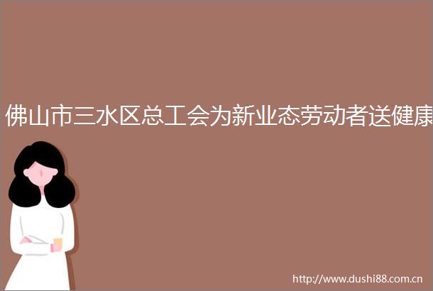 佛山市三水区总工会为新业态劳动者送健康