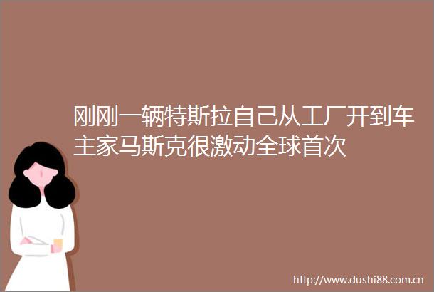 刚刚一辆特斯拉自己从工厂开到车主家马斯克很激动全球首次
