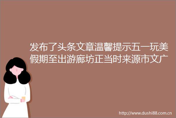 发布了头条文章温馨提示五一玩美假期至出游廊坊正当时来源市文广旅局宣传和对外合作交流科