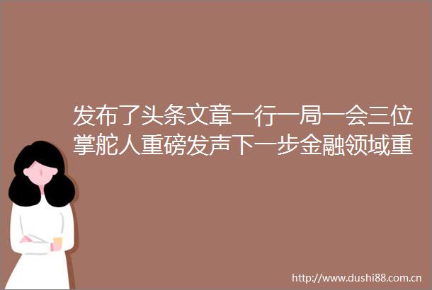 发布了头条文章一行一局一会三位掌舵人重磅发声下一步金融领域重点工作划定
