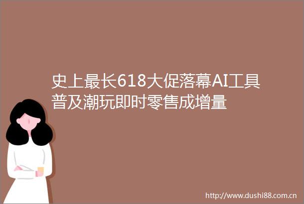 史上最长618大促落幕AI工具普及潮玩即时零售成增量