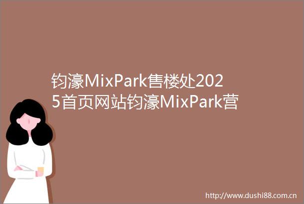 钧濠MixPark售楼处2025首页网站钧濠MixPark营销中心钧濠MixPark欢迎您楼盘详情最新价格户型图容积率售楼处