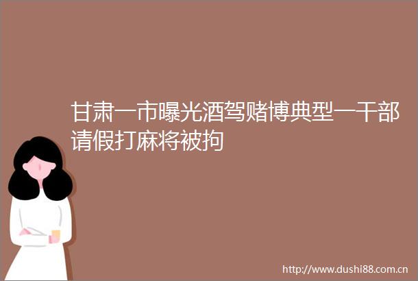 甘肃一市酒驾赌博典型一请假打麻将被拘