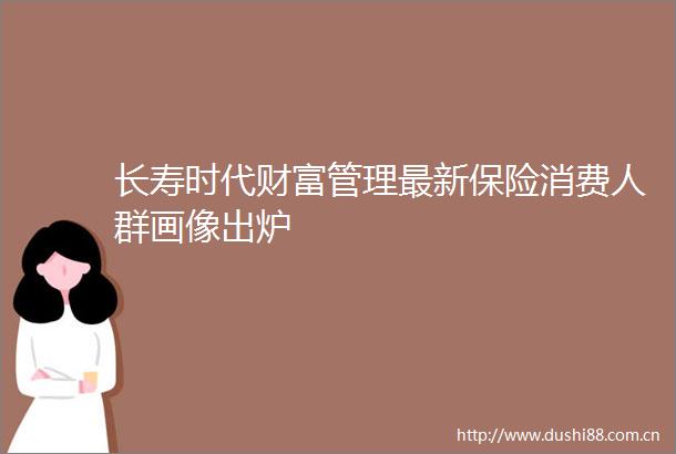 长寿时代财富管理最新保险消费人群画像出炉