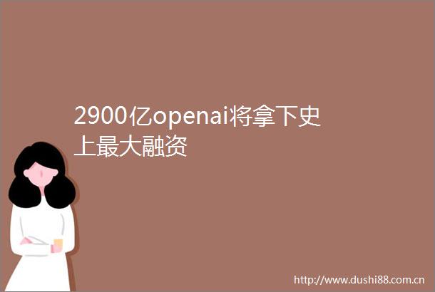 2900亿openai将拿下史上最大融资