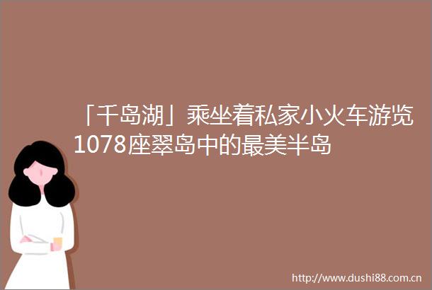 「千岛湖」乘坐着私家小火车游览1078座翠岛中的最美半岛
