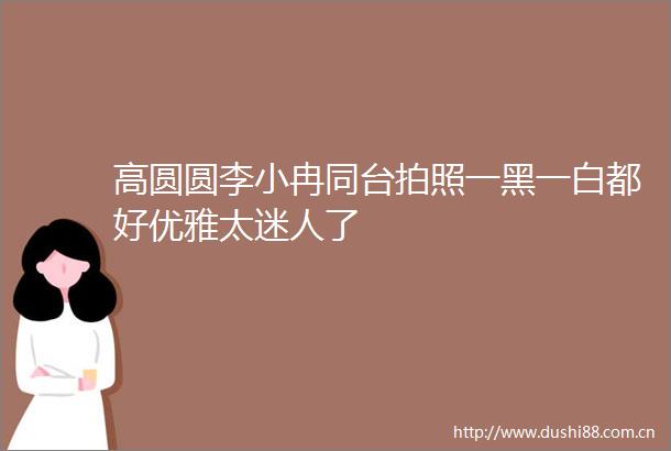 高圆圆李小冉同台拍照一黑一白都好优雅太迷人了