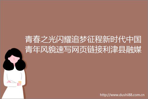 青春之光闪耀追梦征程新时代青年风貌速写网页链接利津县融媒体中心