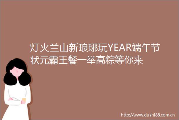 灯火兰山新琅琊玩YEAR端午节状元霸王餐一举高粽等你来