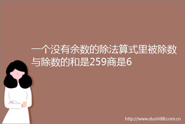 一个没有余数的除法算式里被除数与除数的和是259商是6