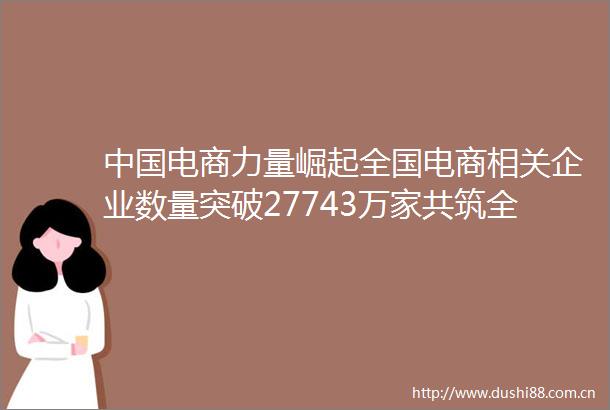 电商力量崛起全国电商相关企业数量突破27743万家共筑全球合作新篇章