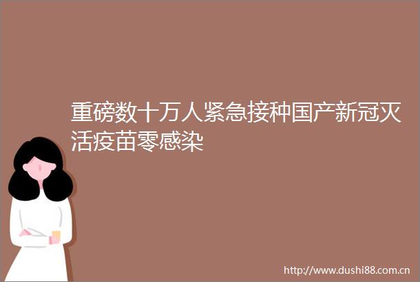 重磅数十万人紧急接种国产新冠灭活疫苗零感染