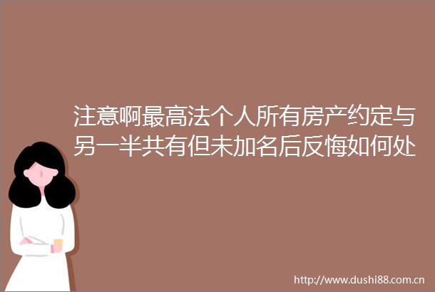 注意啊最高法个人所有房产约定与另一半共有但未加名后反悔如何处理