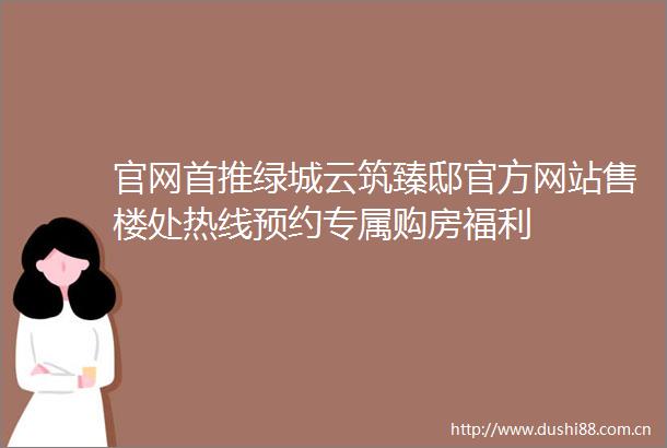 官网首推绿城云筑臻邸官方网站售楼处热线预约专属购房福利