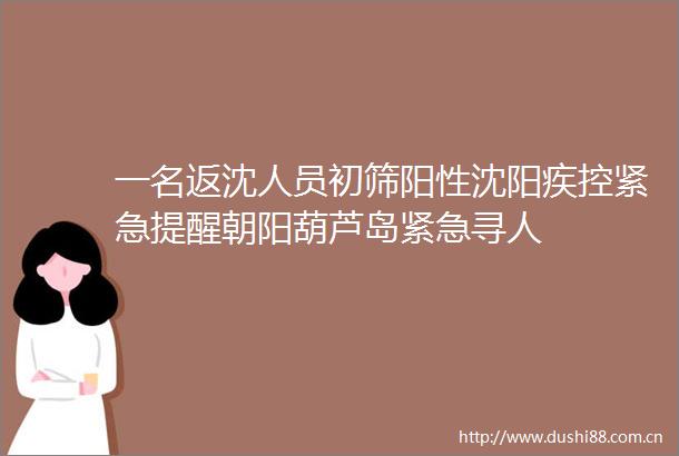 一名返沈人员初筛阳性沈阳疾控紧急提醒朝阳葫芦岛紧急寻人