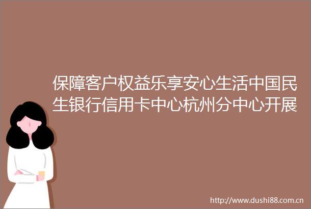 保障客户权益乐享安心生活民生银行信用卡中心杭州分中心开展金融知识万里行宣教活动
