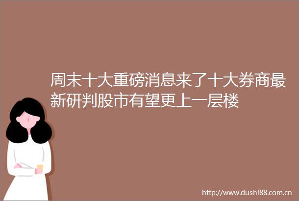 周末十大重磅消息来了十大券商最新研判股市有望更上一层楼