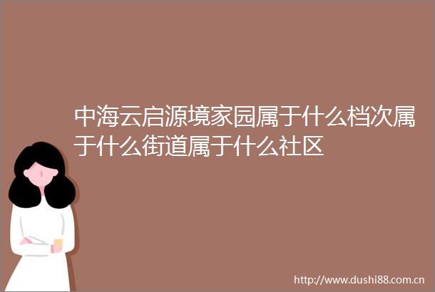 中海云启源境家园属于什么档次属于什么街道属于什么社区