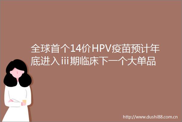 全球首个14价HPV疫苗预计年底进入ⅲ期临床下一个大单品