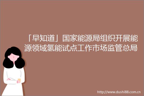 「早知道」能源局组织开展能源领域氢能试点工作市场监管总局就直播电商监督管理办法公开征求意见