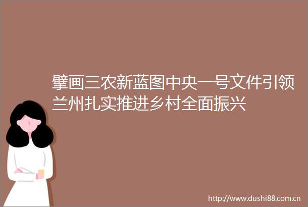 擘画三农新蓝图中央一号文件引领兰州扎实推进乡村全面振兴
