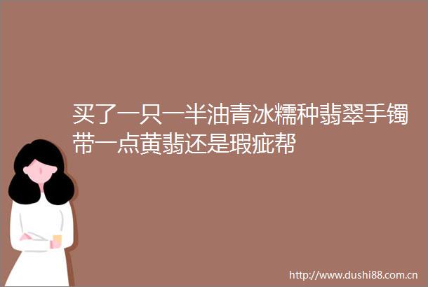 买了一只一半油青冰糯种翡翠手镯带一点黄翡还是瑕疵帮